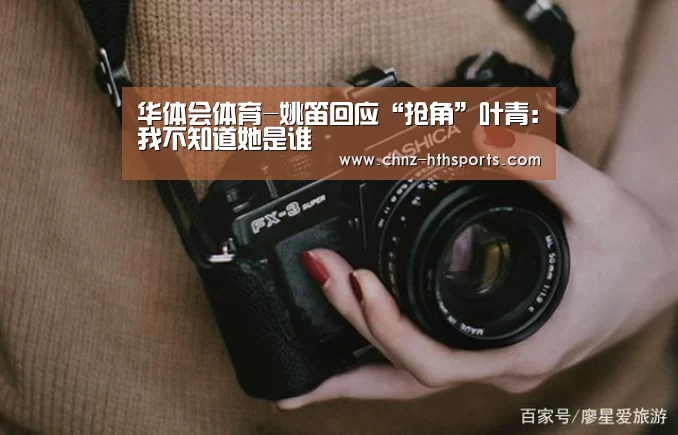 华体会体育-姚笛回应“抢角”叶青:我不知道她是谁(图1) 华体会体育